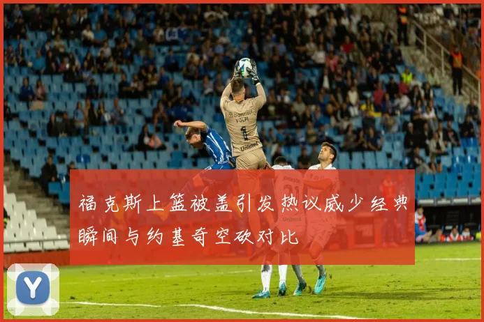 福克斯上篮被盖引发热议威少经典瞬间与约基奇空砍对比