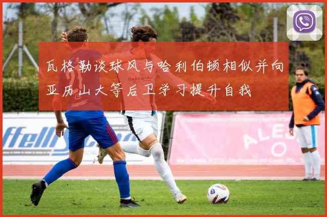 瓦格勒谈球风与哈利伯顿相似并向亚历山大等后卫学习提升自我