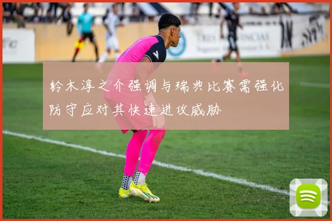 铃木淳之介强调与瑞典比赛需强化防守应对其快速进攻威胁
