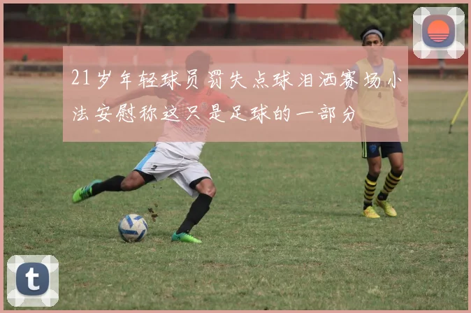 21岁年轻球员罚失点球泪洒赛场小法安慰称这只是足球的一部分