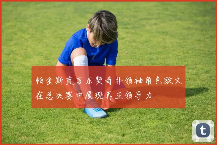 帕金斯直言东契奇非领袖角色欧文在总决赛中展现真正领导力