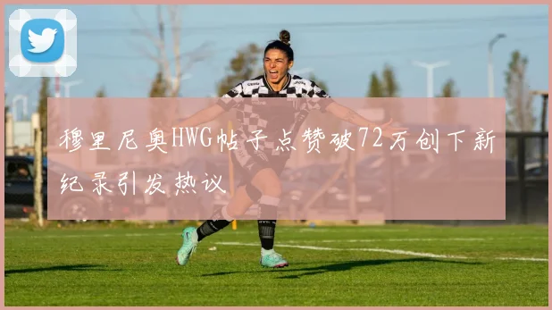 穆里尼奥HWG帖子点赞破72万创下新纪录引发热议