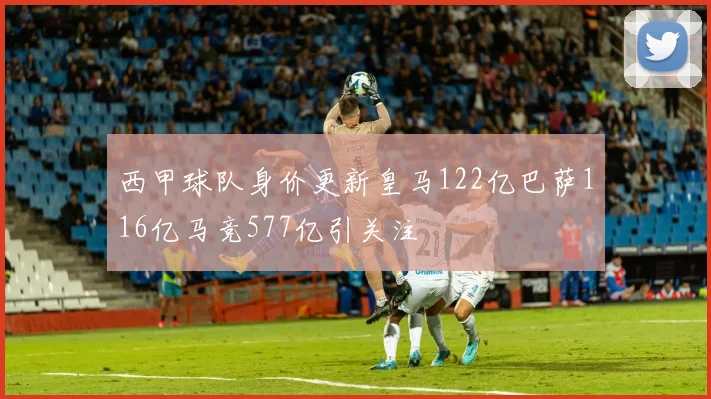 西甲球队身价更新皇马122亿巴萨116亿马竞577亿引关注