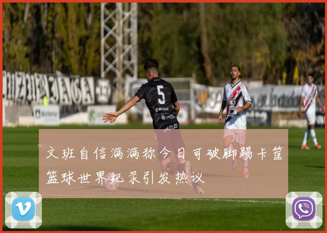 文班自信满满称今日可破脚踢卡筐篮球世界纪录引发热议