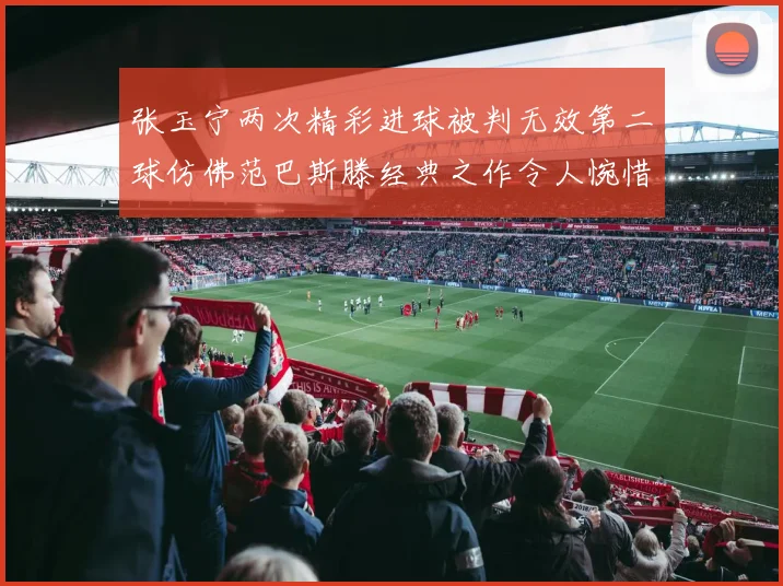 张玉宁两次精彩进球被判无效第二球仿佛范巴斯滕经典之作令人惋惜