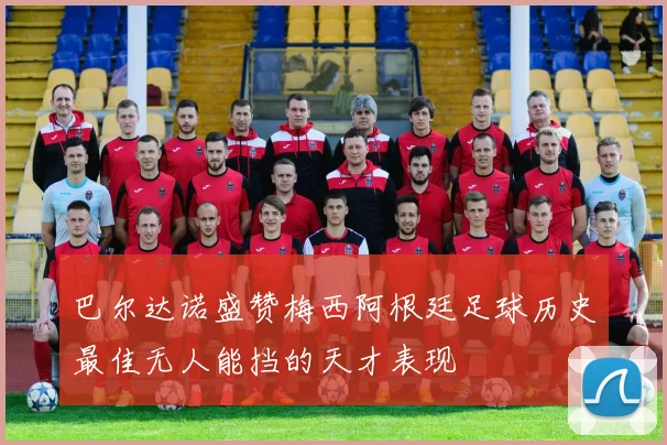 巴尔达诺盛赞梅西阿根廷足球历史最佳无人能挡的天才表现