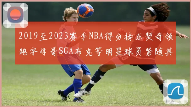 2019至2023赛季NBA得分榜东契奇领跑字母哥SGA布克等明星球员紧随其后
