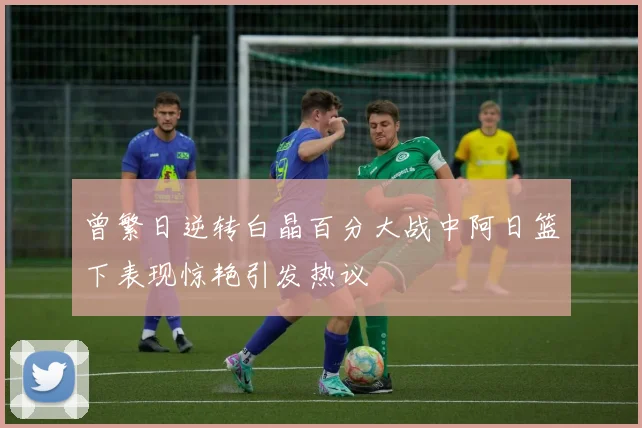 曾繁日逆转白晶百分大战中阿日篮下表现惊艳引发热议