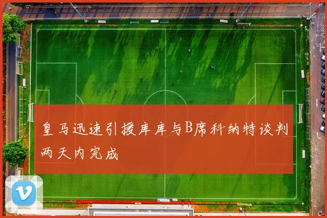 皇马迅速引援库库与B席科纳特谈判两天内完成