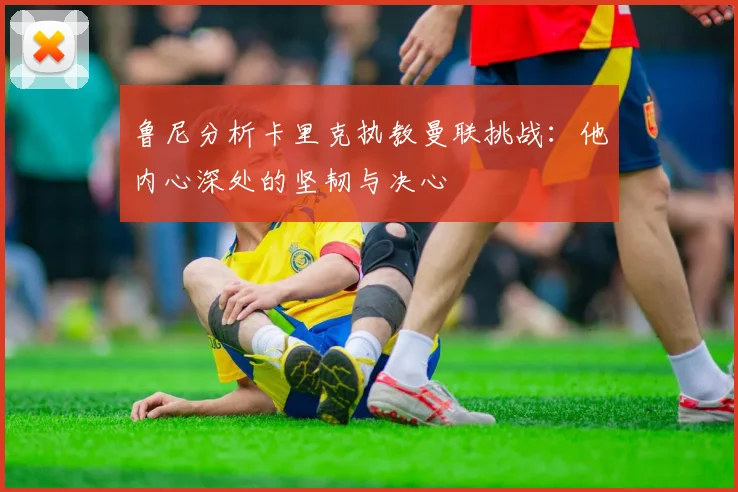 鲁尼分析卡里克执教曼联挑战：他内心深处的坚韧与决心