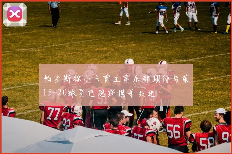 帕金斯称小卡曾主宰东部期待与前15-20球员巴恩斯携手共进