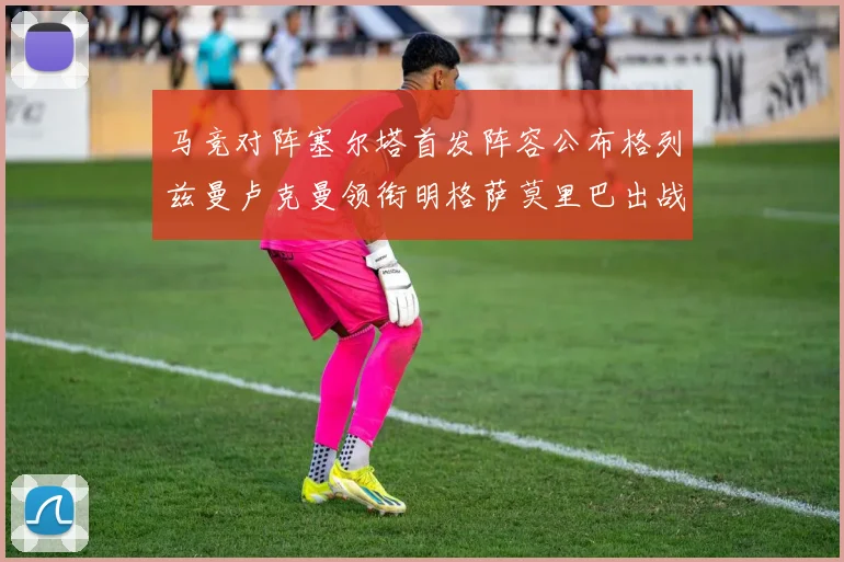 马竞对阵塞尔塔首发阵容公布格列兹曼卢克曼领衔明格萨莫里巴出战
