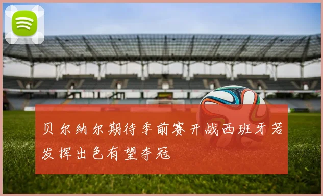 贝尔纳尔期待季前赛开战西班牙若发挥出色有望夺冠
