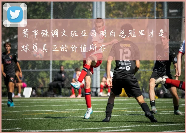 萧华强调文班亚马明白总冠军才是球员真正的价值所在