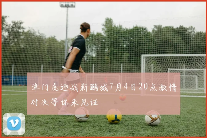 津门虎迎战新鹏城7月4日20点激情对决等你来见证