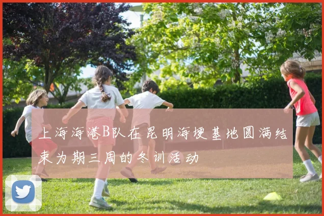上海海港B队在昆明海埂基地圆满结束为期三周的冬训活动