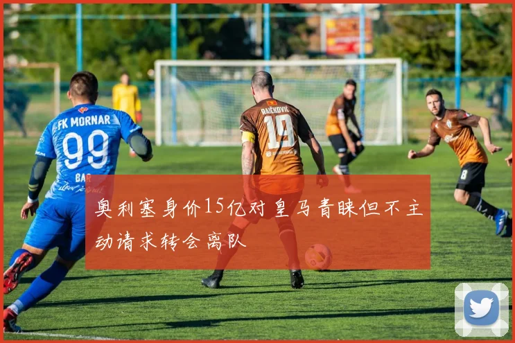 奥利塞身价15亿对皇马青睐但不主动请求转会离队