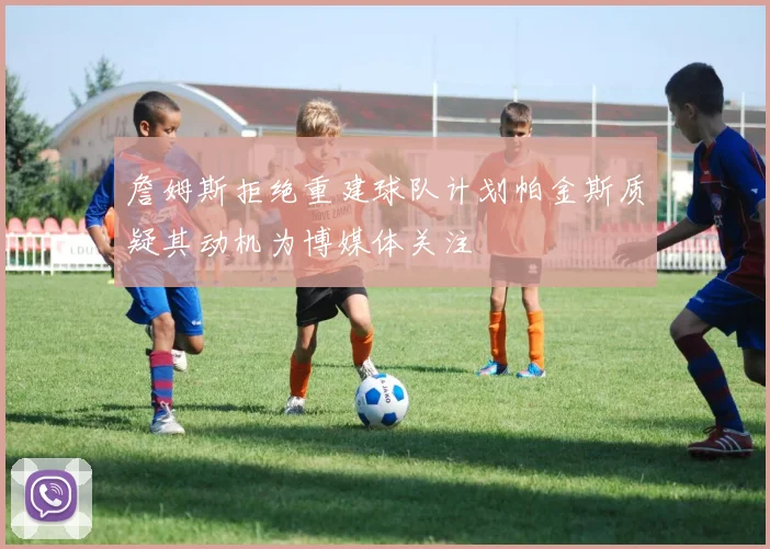 詹姆斯拒绝重建球队计划帕金斯质疑其动机为博媒体关注