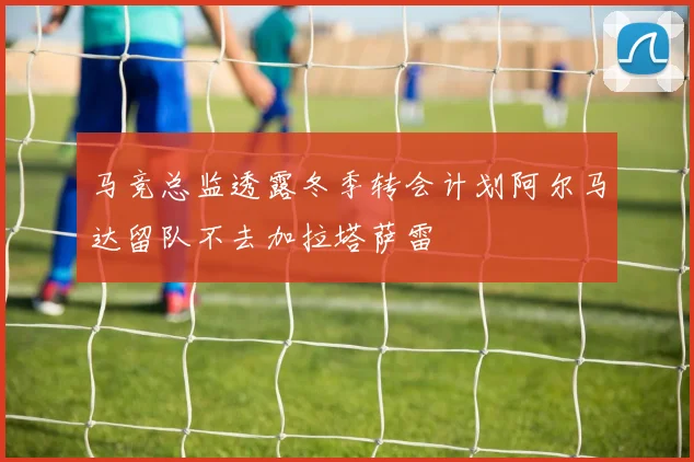 马竞总监透露冬季转会计划阿尔马达留队不去加拉塔萨雷