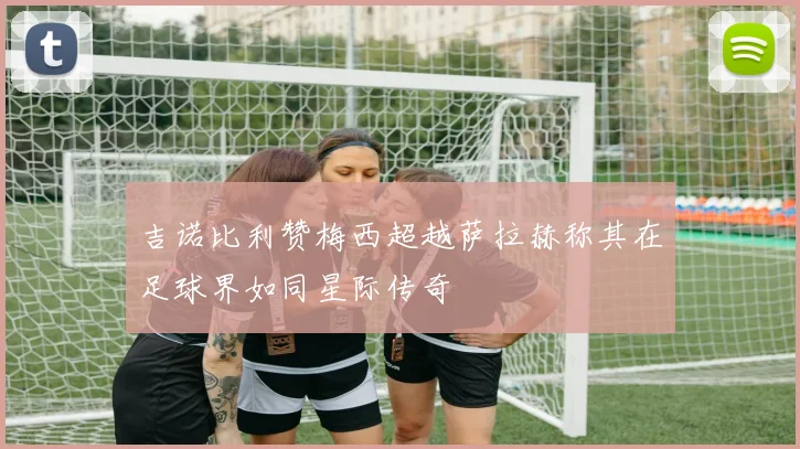 吉诺比利赞梅西超越萨拉赫称其在足球界如同星际传奇
