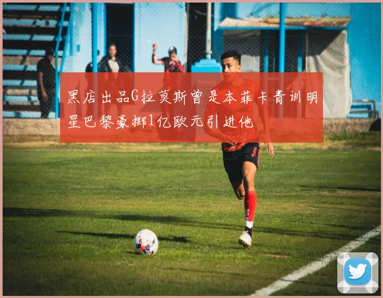 黑店出品G拉莫斯曾是本菲卡青训明星巴黎豪掷1亿欧元引进他