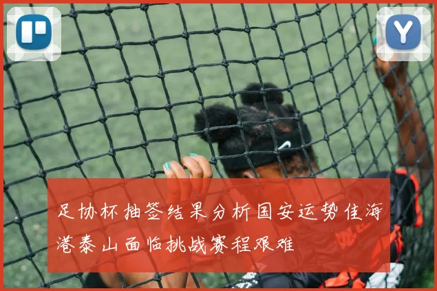 足协杯抽签结果分析国安运势佳海港泰山面临挑战赛程艰难