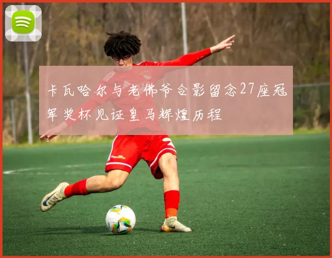 卡瓦哈尔与老佛爷合影留念27座冠军奖杯见证皇马辉煌历程