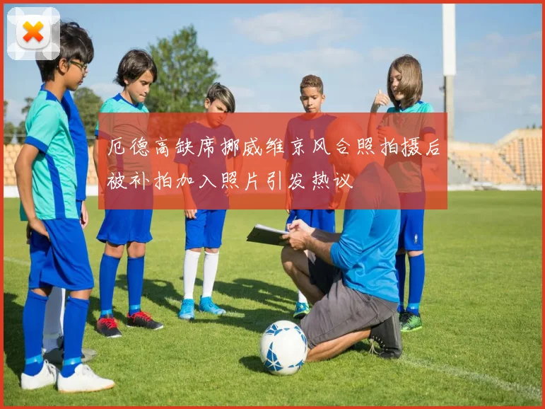 厄德高缺席挪威维京风合照拍摄后被补拍加入照片引发热议